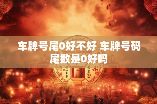 车牌号尾0好不好 车牌号码尾数是0好吗