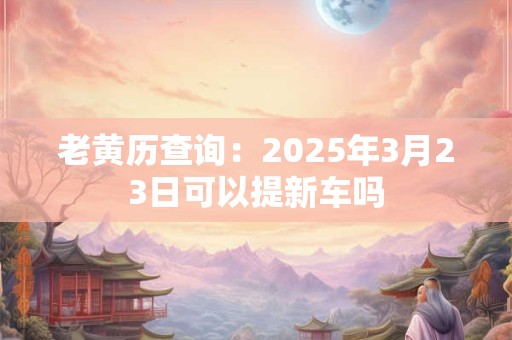 老黄历查询：2025年3月23日可以提新车吗