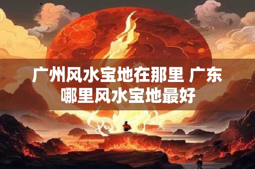 广州风水宝地在那里 广东哪里风水宝地最好