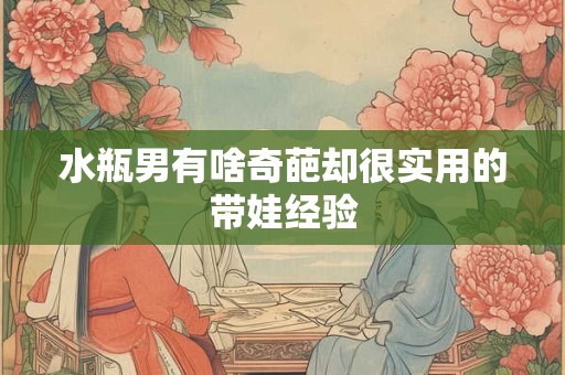 水瓶男有啥奇葩却很实用的带娃经验