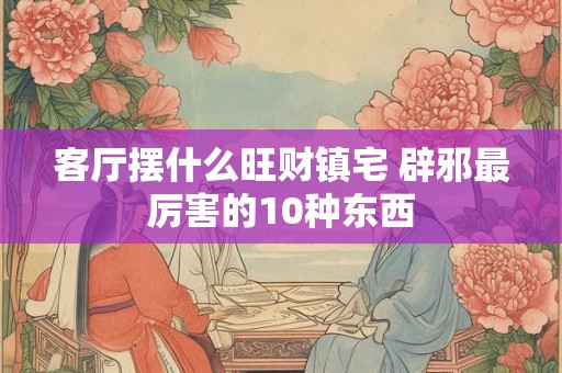 客厅摆什么旺财镇宅 辟邪最厉害的10种东西