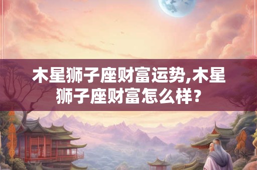 木星狮子座财富运势,木星狮子座财富怎么样？