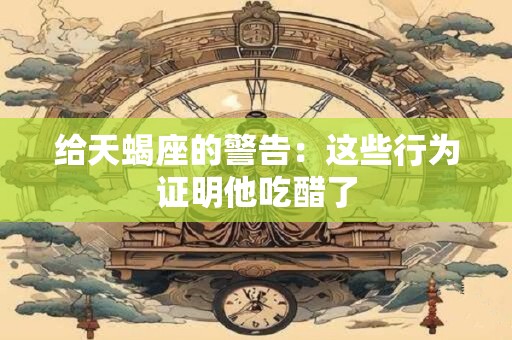 给天蝎座的警告：这些行为证明他吃醋了