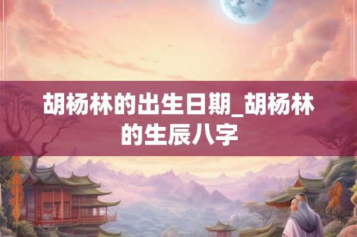 胡杨林的出生日期_胡杨林的生辰八字