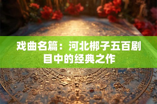 戏曲名篇:河北梆子五百剧目中的经典之作 戏曲名篇:河北梆子五百剧目中的经典之作