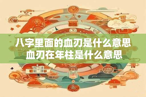 八字里面的血刃是什么意思 血刃在年柱是什么意思