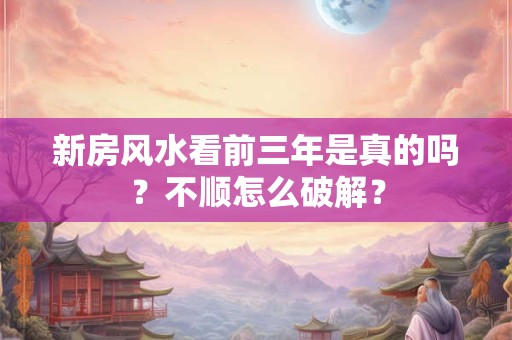 新房风水看前三年是真的吗？不顺怎么破解？