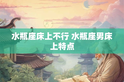 详细阅读:水瓶座床上不行 水瓶座男床上特点 水瓶座床上不行 水瓶座男床上特点