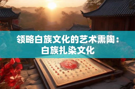 领略白族文化的艺术熏陶：白族扎染文化