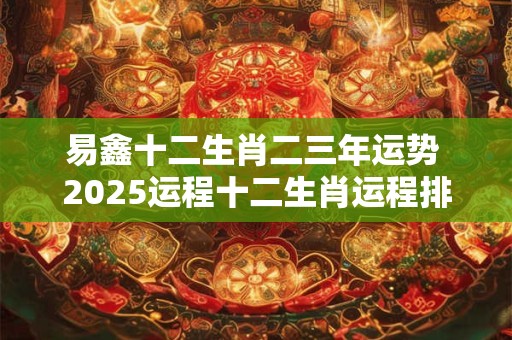 易鑫十二生肖二三年运势 2025运程十二生肖运程排名