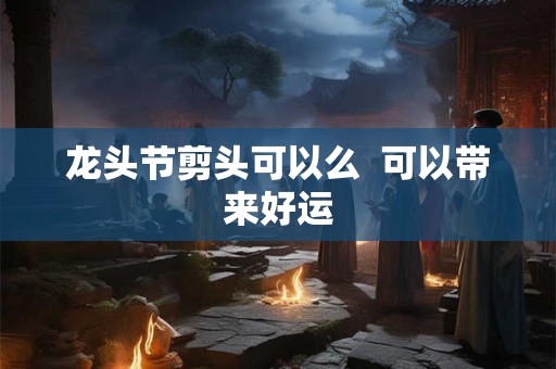 龙头节剪头可以么  可以带来好运