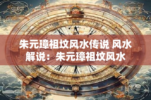 朱元璋祖坟风水传说 风水解说：朱元璋祖坟风水