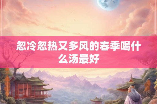 忽冷忽热又多风的春季喝什么汤最好