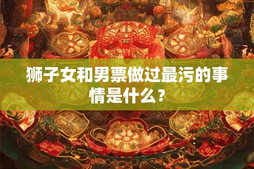 狮子女和男票做过最污的事情是什么？