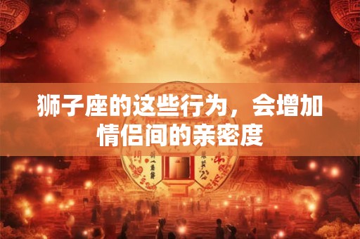 狮子座的这些行为，会增加情侣间的亲密度