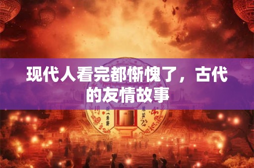 现代人看完都惭愧了，古代的友情故事