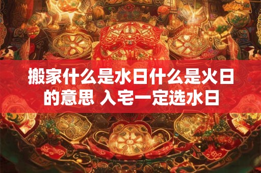 搬家什么是水日什么是火日的意思 入宅一定选水日 搬家什么是水日什么是火日的意思 入宅一定选水日