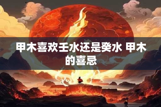 甲木喜欢壬水还是癸水 甲木的喜忌