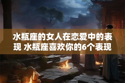 水瓶座的女人在恋爱中的表现 水瓶座喜欢你的6个表现