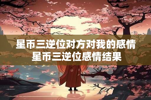 星币三逆位对方对我的感情 星币三逆位感情结果