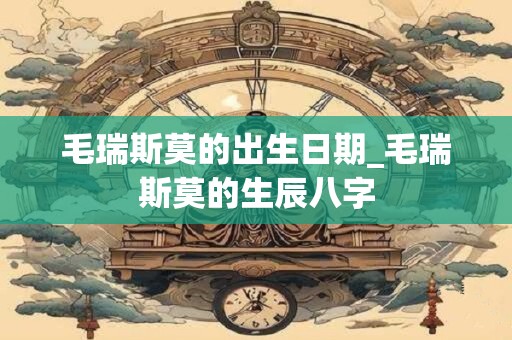 毛瑞斯莫的出生日期_毛瑞斯莫的生辰八字