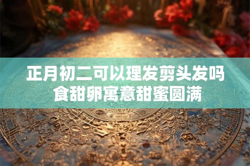 正月初二可以理发剪头发吗 食甜卵寓意甜蜜圆满