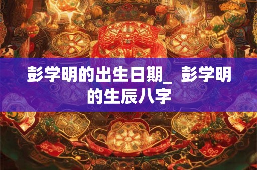 彭学明的出生日期_  彭学明的生辰八字