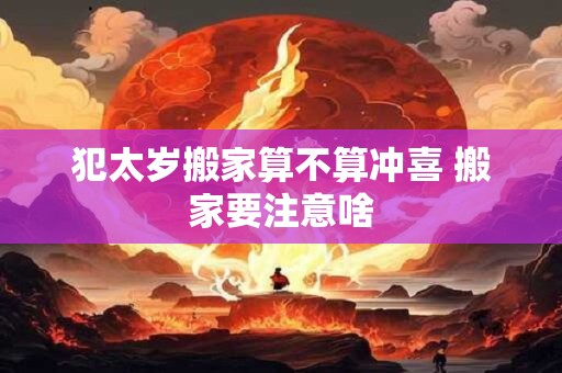 犯太岁搬家算不算冲喜 搬家要注意啥