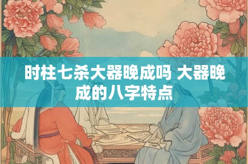 时柱七杀大器晚成吗 大器晚成的八字特点