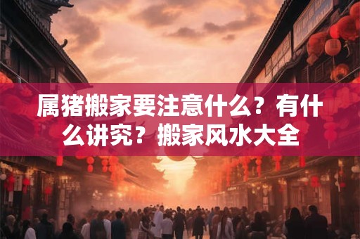 属猪搬家要注意什么？有什么讲究？搬家风水大全