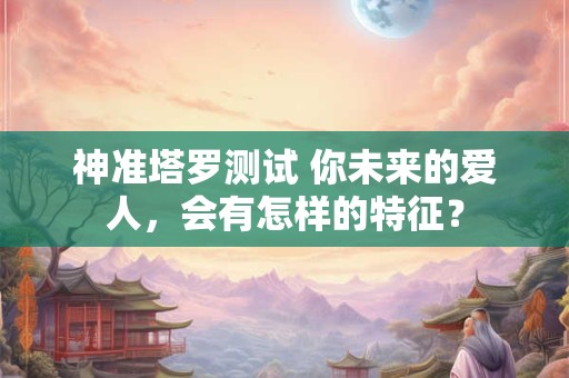 神准塔罗测试 你未来的爱人，会有怎样的特征？