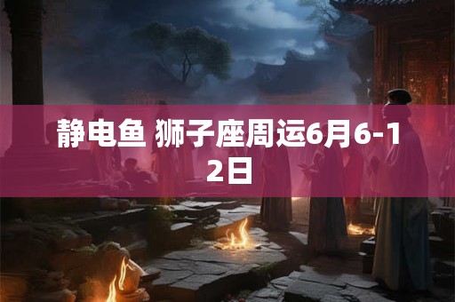 静电鱼 狮子座周运6月6-12日