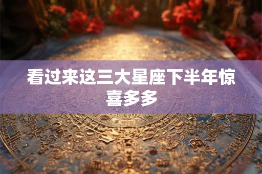 看过来这三大星座下半年惊喜多多