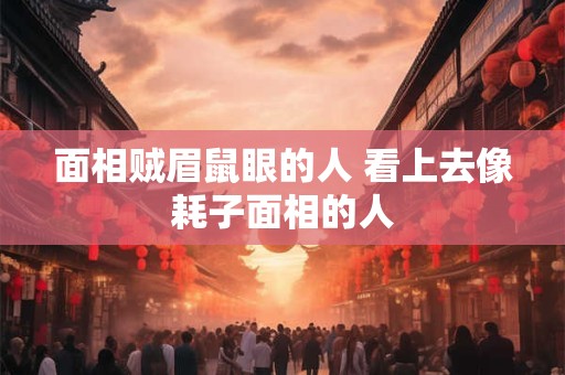 面相贼眉鼠眼的人 看上去像耗子面相的人