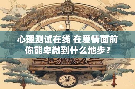 心理测试在线 在爱情面前你能卑微到什么地步？