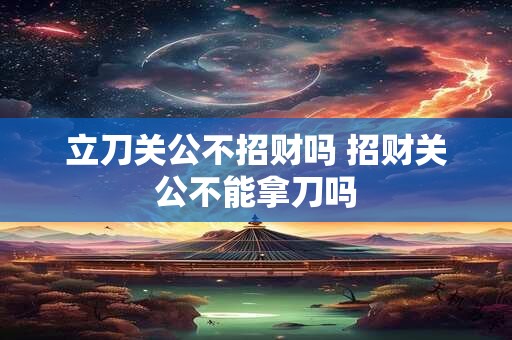 立刀关公不招财吗 招财关公不能拿刀吗