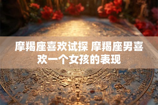 摩羯座喜欢试探 摩羯座男喜欢一个女孩的表现