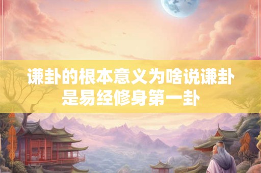 谦卦的根本意义为啥说谦卦是易经修身第一卦