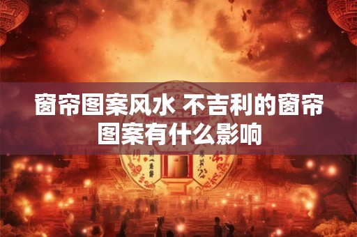 窗帘图案风水 不吉利的窗帘图案有什么影响