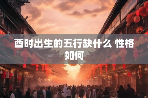 酉时出生的五行缺什么 性格如何