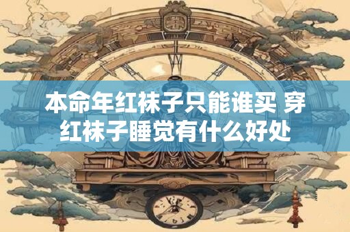 本命年红袜子只能谁买 穿红袜子睡觉有什么好处