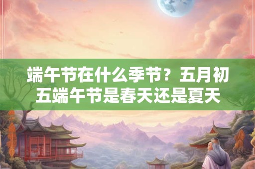 端午节在什么季节？五月初五端午节是春天还是夏天
