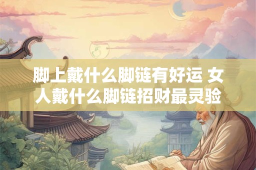 脚上戴什么脚链有好运 女人戴什么脚链招财最灵验