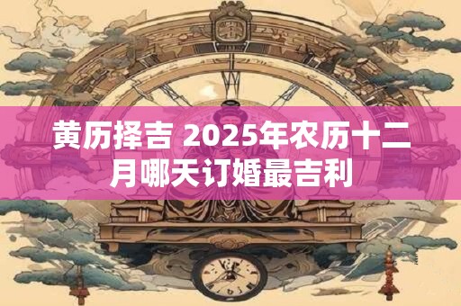 黄历择吉 2025年农历十二月哪天订婚最吉利