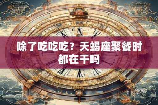 除了吃吃吃？天蝎座聚餐时都在干吗