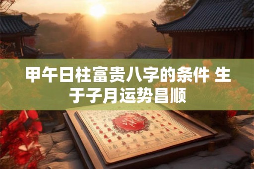 甲午日柱富贵八字的条件 生于子月运势昌顺