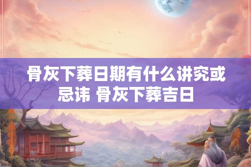 骨灰下葬日期有什么讲究或忌讳 骨灰下葬吉日