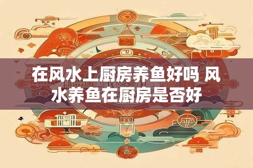 在风水上厨房养鱼好吗 风水养鱼在厨房是否好