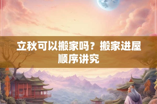 立秋可以搬家吗？搬家进屋顺序讲究
