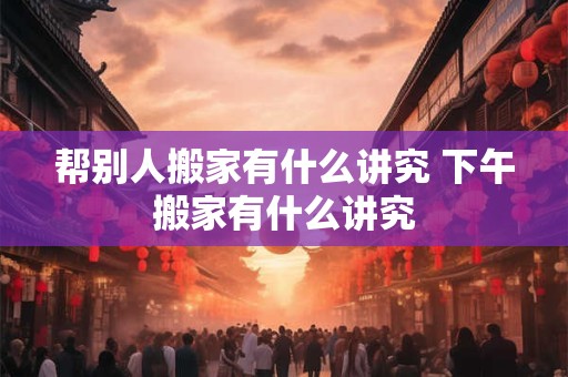 帮别人搬家有什么讲究 下午搬家有什么讲究